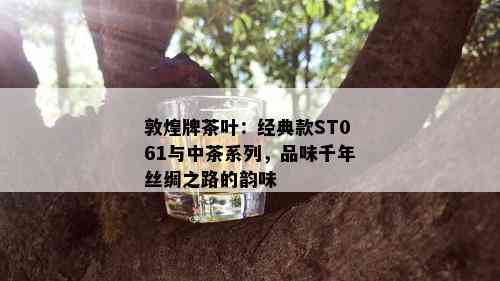 敦煌牌茶叶：经典款ST061与中茶系列，品味千年丝绸之路的韵味