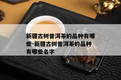 新疆古树普洱茶的品种有哪些-新疆古树普洱茶的品种有哪些名字