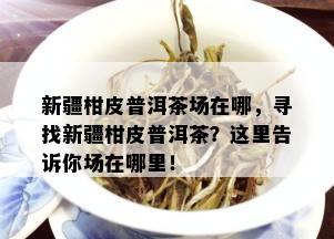 新疆柑皮普洱茶场在哪，寻找新疆柑皮普洱茶？这里告诉你场在哪里！