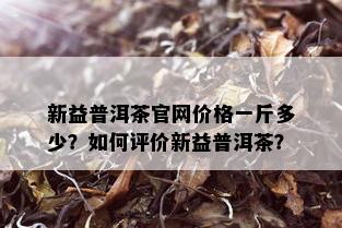 新益普洱茶官网价格一斤多少？如何评价新益普洱茶？