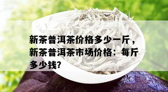 新茶普洱茶价格多少一斤，新茶普洱茶市场价格：每斤多少钱？