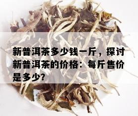 新普洱茶多少钱一斤，探讨新普洱茶的价格：每斤售价是多少？