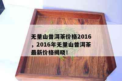 无量山普洱茶价格2016，2016年无量山普洱茶最新价格揭晓！