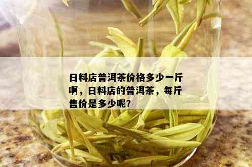 日料店普洱茶价格多少一斤啊，日料店的普洱茶，每斤售价是多少呢？