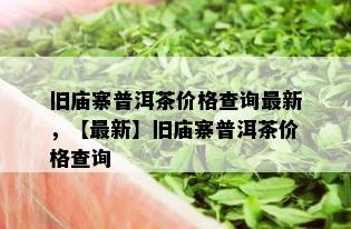 旧庙寨普洱茶价格查询最新，【最新】旧庙寨普洱茶价格查询