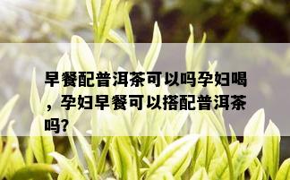 早餐配普洱茶可以吗孕妇喝，孕妇早餐可以搭配普洱茶吗？