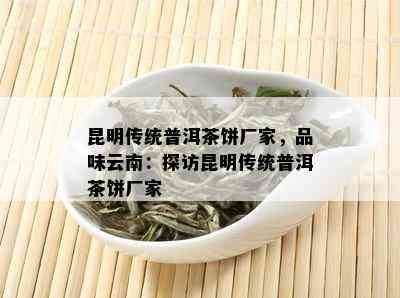 昆明传统普洱茶饼厂家，品味云南：探访昆明传统普洱茶饼厂家