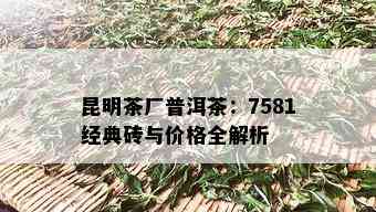 昆明茶厂普洱茶：7581经典砖与价格全解析