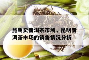 昆明卖普洱茶市场，昆明普洱茶市场的销售情况分析