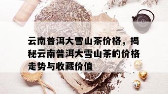 云南普洱大雪山茶价格，揭秘云南普洱大雪山茶的价格走势与收藏价值