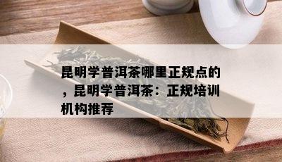 昆明学普洱茶哪里正规点的，昆明学普洱茶：正规培训机构推荐