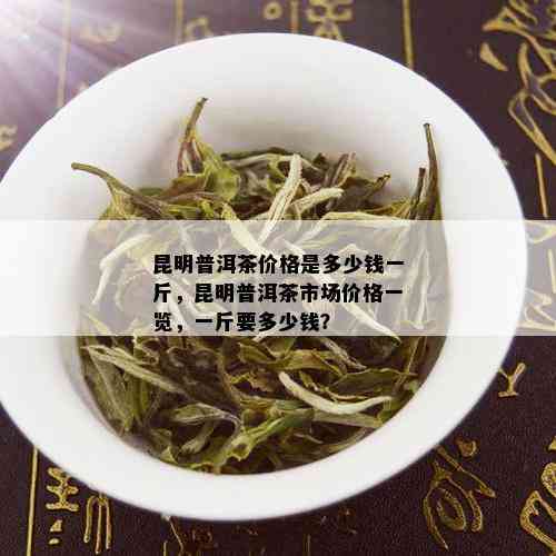 昆明普洱茶价格是多少钱一斤，昆明普洱茶市场价格一览，一斤要多少钱？