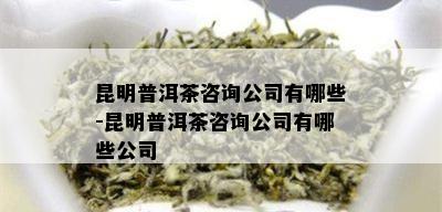 昆明普洱茶咨询公司有哪些-昆明普洱茶咨询公司有哪些公司