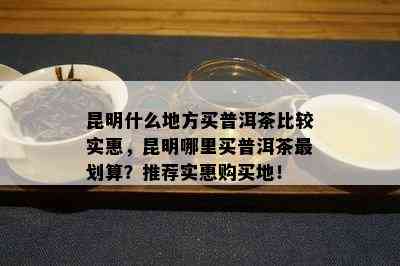 昆明什么地方买普洱茶比较实惠，昆明哪里买普洱茶最划算？推荐实惠购买地！