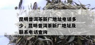 昆明普洱茶新厂地址电话多少，昆明普洱茶新厂地址及联系电话查询