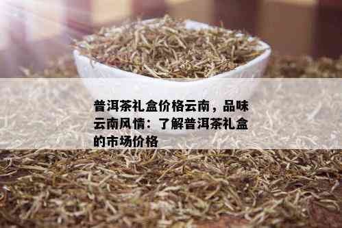 普洱茶礼盒价格云南，品味云南风情：了解普洱茶礼盒的市场价格