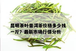 昆明茶叶普洱茶价格多少钱一斤？最新市场行情分析