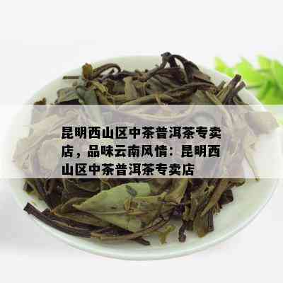 昆明西山区中茶普洱茶专卖店，品味云南风情：昆明西山区中茶普洱茶专卖店