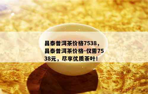 昌泰普洱茶价格7538，昌泰普洱茶价格-仅需7538元，尽享优质茶叶！