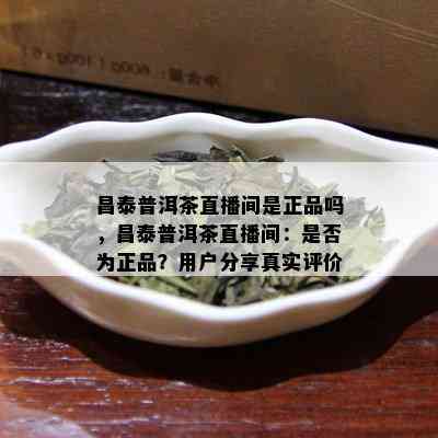 昌泰普洱茶直播间是正品吗，昌泰普洱茶直播间：是否为正品？用户分享真实评价