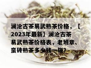 澜沧古茶易武熟茶价格，【2023年最新】澜沧古茶易武熟茶价格表，老班章、蛮砖熟茶多少钱一饼？