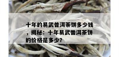 十年的易武普洱茶饼多少钱，揭秘：十年易武普洱茶饼的价格是多少？