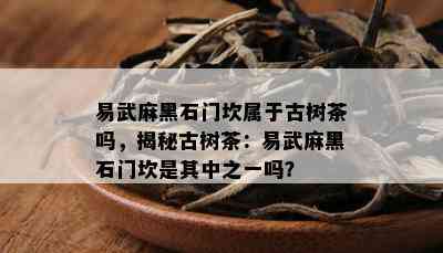 易武麻黑石门坎属于古树茶吗，揭秘古树茶：易武麻黑石门坎是其中之一吗？