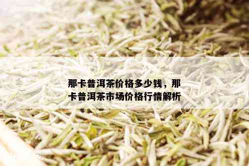 那卡普洱茶价格多少钱，那卡普洱茶市场价格行情解析