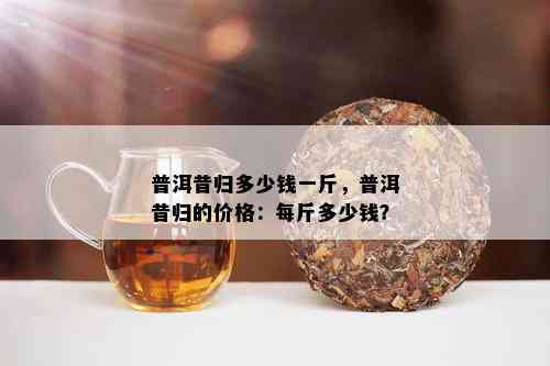 普洱昔归多少钱一斤，普洱昔归的价格：每斤多少钱？