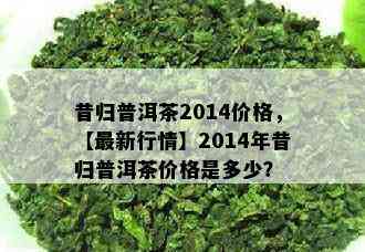 昔归普洱茶2014价格，【最新行情】2014年昔归普洱茶价格是多少？