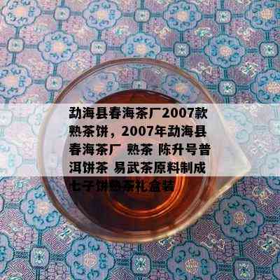 勐海县春海茶厂2007款熟茶饼，2007年勐海县春海茶厂 熟茶 陈升号普洱饼茶 易武茶原料制成 七子饼熟茶礼盒装