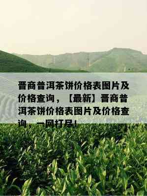 晋商普洱茶饼价格表图片及价格查询，【最新】晋商普洱茶饼价格表图片及价格查询，一网打尽！