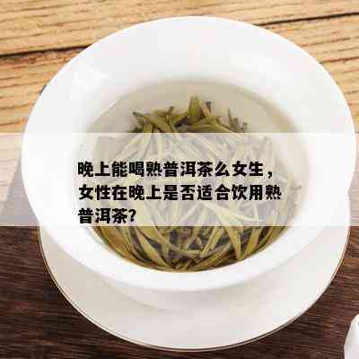 晚上能喝熟普洱茶么女生，女性在晚上是否适合饮用熟普洱茶？