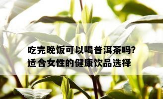 吃完晚饭可以喝普洱茶吗？适合女性的健康饮品选择