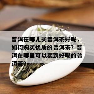 普洱在哪儿买普洱茶好呢，如何购买优质的普洱茶？普洱在哪里可以买到好喝的普洱茶？