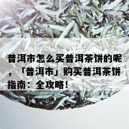 普洱市怎么买普洱茶饼的呢，「普洱市」购买普洱茶饼指南：全攻略！