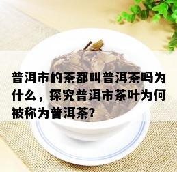 普洱市的茶都叫普洱茶吗为什么，探究普洱市茶叶为何被称为普洱茶？