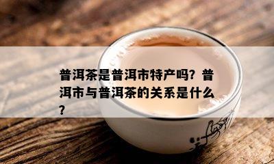 普洱茶是普洱市特产吗？普洱市与普洱茶的关系是什么？