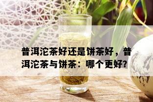 普洱沱茶好还是饼茶好，普洱沱茶与饼茶：哪个更好？