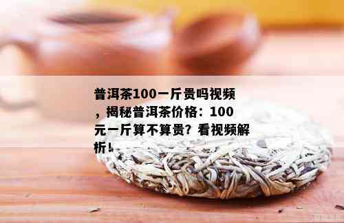 普洱茶100一斤贵吗视频，揭秘普洱茶价格：100元一斤算不算贵？看视频解析！