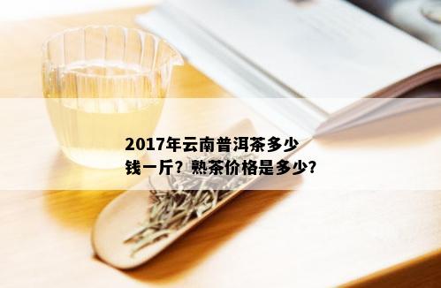 2017年云南普洱茶多少钱一斤？熟茶价格是多少？