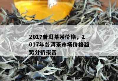 2017普洱茶茶价格，2017年普洱茶市场价格趋势分析报告