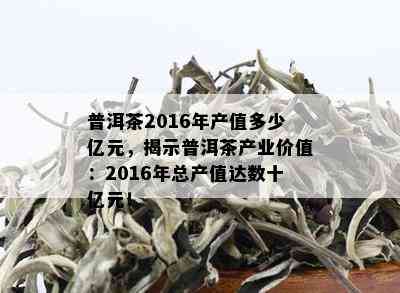 普洱茶2016年产值多少亿元，揭示普洱茶产业价值：2016年总产值达数十亿元！