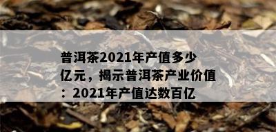 普洱茶2021年产值多少亿元，揭示普洱茶产业价值：2021年产值达数百亿