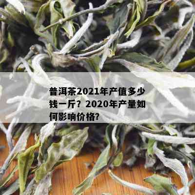 普洱茶2021年产值多少钱一斤？2020年产量如何影响价格？