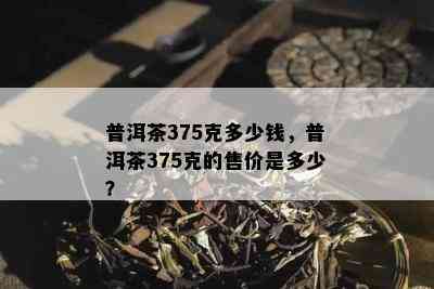 普洱茶375克多少钱，普洱茶375克的售价是多少？