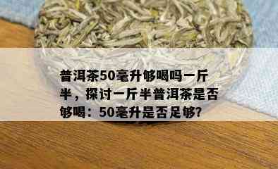 普洱茶50毫升够喝吗一斤半，探讨一斤半普洱茶是否够喝：50毫升是否足够？