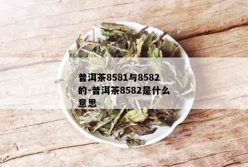 普洱茶8581与8582的-普洱茶8582是什么意思