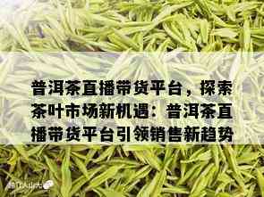 普洱茶直播带货平台，探索茶叶市场新机遇：普洱茶直播带货平台引领销售新趋势