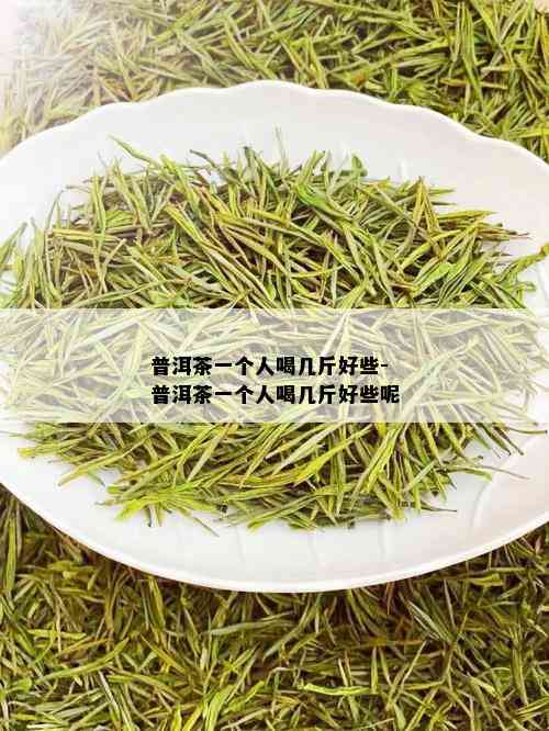 普洱茶一个人喝几斤好些-普洱茶一个人喝几斤好些呢